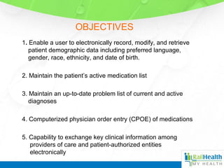 OBJECTIVES
1. Enable a user to electronically record, modify, and retrieve
patient demographic data including preferred language,
gender, race, ethnicity, and date of birth.
2. Maintain the patient’s active medication list
3. Maintain an up-to-date problem list of current and active
diagnoses
4. Computerized physician order entry (CPOE) of medications
5. Capability to exchange key clinical information among
providers of care and patient-authorized entities
electronically
 