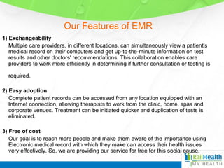 Our Features of EMR
1) Exchangeability
Multiple care providers, in different locations, can simultaneously view a patient's
medical record on their computers and get up-to-the-minute information on test
results and other doctors' recommendations. This collaboration enables care
providers to work more efficiently in determining if further consultation or testing is
required.
2) Easy adoption
Complete patient records can be accessed from any location equipped with an
Internet connection, allowing therapists to work from the clinic, home, spas and
corporate venues. Treatment can be initiated quicker and duplication of tests is
eliminated.
3) Free of cost
Our goal is to reach more people and make them aware of the importance using
Electronic medical record with which they make can access their health issues
very effectively. So, we are providing our service for free for this social cause.
 