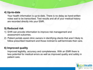 4) Up-to-date
Your health information is up-to-date. There is no delay as hand-written
notes wait to be transcribed. Test results and all of your medical history
are recorded directly into your EMR.
5) Reduced risk
1) EHR can provide information to improve risk management and
assessment outcomes.
2) Patient portals assist clinic owners in identifying clients that aren’t likely to
follow prescribed treatment and those inclined to self-terminate their care.
6) Improved quality
Improved legibility, accuracy and completeness. With an EMR there is
less potential for medical errors as well as improved quality and safety in
patient care.
 