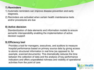 7) Reminders
1) Automatic reminders can improve disease prevention and early
diagnosis.
2) Reminders are activated when certain health maintenance tests
and/or procedures are due
8) Active decision
Standardization of data elements and information models to ensure
semantic interoperability enabling the implementation of active
decision support
9) Efficiency tool
Provides a tool for managers, executives, and auditors to measure
hospital performance based on primary source data by giving access
to atomic structured information in real time (as opposed to, for
example, scanned documents). This dramatically reduces the time
between the collection of data and the analysis of key performance
indicators and offers unparalleled richness and visibility of operational
activities from the point of care
 