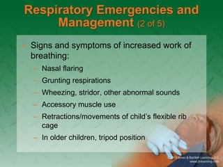 Respiratory Emergencies and
Management (2 of 5)
• Signs and symptoms of increased work of
breathing:
– Nasal flaring
– Grunting respirations
– Wheezing, stridor, other abnormal sounds
– Accessory muscle use
– Retractions/movements of child’s flexible rib
cage
– In older children, tripod position
 
