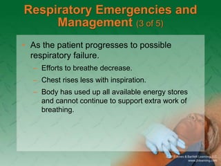 Respiratory Emergencies and
Management (3 of 5)
• As the patient progresses to possible
respiratory failure.
– Efforts to breathe decrease.
– Chest rises less with inspiration.
– Body has used up all available energy stores
and cannot continue to support extra work of
breathing.
 