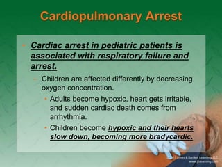 Cardiopulmonary Arrest
• Cardiac arrest in pediatric patients is
associated with respiratory failure and
arrest.
– Children are affected differently by decreasing
oxygen concentration.
• Adults become hypoxic, heart gets irritable,
and sudden cardiac death comes from
arrhythmia.
• Children become hypoxic and their hearts
slow down, becoming more bradycardic.
 
