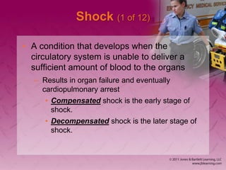 Shock (1 of 12)
• A condition that develops when the
circulatory system is unable to deliver a
sufficient amount of blood to the organs
– Results in organ failure and eventually
cardiopulmonary arrest
• Compensated shock is the early stage of
shock.
• Decompensated shock is the later stage of
shock.
 