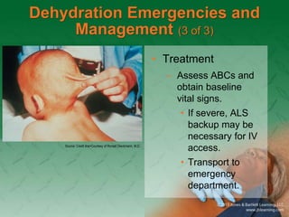 Dehydration Emergencies and
Management (3 of 3)
• Treatment
– Assess ABCs and
obtain baseline
vital signs.
• If severe, ALS
backup may be
necessary for IV
access.
• Transport to
emergency
department.
Source: Credit line>Courtesy of Ronald Dieckmann, M.D.
 