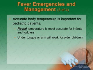 Fever Emergencies and
Management (3 of 4)
• Accurate body temperature is important for
pediatric patients.
– Rectal temperature is most accurate for infants
and toddlers.
– Under tongue or arm will work for older children.
 