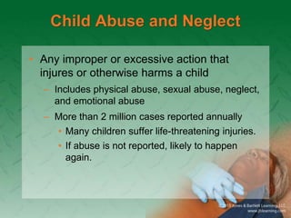 Child Abuse and Neglect
• Any improper or excessive action that
injures or otherwise harms a child
– Includes physical abuse, sexual abuse, neglect,
and emotional abuse
– More than 2 million cases reported annually
• Many children suffer life-threatening injuries.
• If abuse is not reported, likely to happen
again.
 