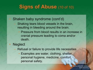 Signs of Abuse (10 of 10)
• Shaken baby syndrome (cont’d)
– Shaking tears blood vessels in the brain,
resulting in bleeding around the brain.
• Pressure from blood results in an increase in
cranial pressure leading to coma and/or
death.
• Neglect
– Refusal or failure to provide life necessities
• Examples are water, clothing, shelter,
personal hygiene, medicine, comfort,
personal safety.
 