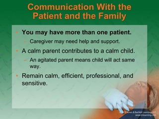 Communication With the
Patient and the Family
• You may have more than one patient.
– Caregiver may need help and support.
• A calm parent contributes to a calm child.
– An agitated parent means child will act same
way.
• Remain calm, efficient, professional, and
sensitive.
 