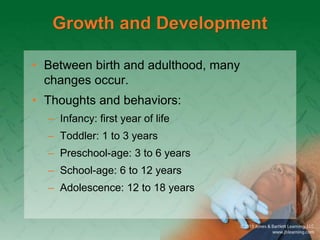 Growth and Development
• Between birth and adulthood, many
changes occur.
• Thoughts and behaviors:
– Infancy: first year of life
– Toddler: 1 to 3 years
– Preschool-age: 3 to 6 years
– School-age: 6 to 12 years
– Adolescence: 12 to 18 years
 