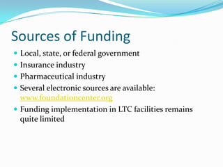 Sources of Funding
 Local, state, or federal government
 Insurance industry
 Pharmaceutical industry
 Several electronic sources are available:
www.foundationcenter.org
 Funding implementation in LTC facilities remains
quite limited
 
