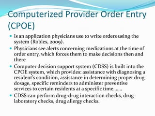Computerized Provider Order Entry
(CPOE)
 Is an application physicians use to write orders using the
system (Robles, 2009).
 Physicians see alerts concerning medications at the time of
order entry, which forces them to make decisions then and
there
 Computer decision support system (CDSS) is built into the
CPOE system, which provides: assistance with diagnosing a
resident’s condition, assistance in determining proper drug
dosage, specific reminders to administer preventive
services to certain residents at a specific time…….
 CDSS can perform drug-drug interaction checks, drug
laboratory checks, drug allergy checks.
 