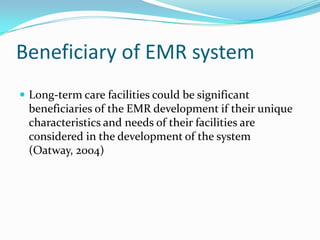 Beneficiary of EMR system
 Long-term care facilities could be significant
beneficiaries of the EMR development if their unique
characteristics and needs of their facilities are
considered in the development of the system
(Oatway, 2004)
 
