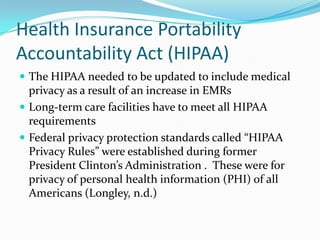 Health Insurance Portability
Accountability Act (HIPAA)
 The HIPAA needed to be updated to include medical
privacy as a result of an increase in EMRs
 Long-term care facilities have to meet all HIPAA
requirements
 Federal privacy protection standards called “HIPAA
Privacy Rules” were established during former
President Clinton’s Administration . These were for
privacy of personal health information (PHI) of all
Americans (Longley, n.d.)
 