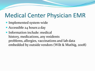 Medical Center Physician EMR
 Implemented system-wide
 Accessible 24 hours a day
 Information include: medical
history, medications, any residents
problems, allergies, vaccinations and lab data
embedded by outside vendors (Wilt & Muthig, 2008)
 