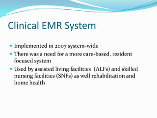 Clinical EMR System
 Implemented in 2007 system-wide
 There was a need for a more care-based, resident
focused system
 Used by assisted living facilities (ALFs) and skilled
nursing facilities (SNFs) as well rehabilitation and
home health
 