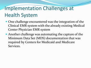 Implementation Challenges at
Health System
 One challenge encountered was the integration of the
Clinical EMR system with the already existing Medical
Center Physician EMR system
 Another challenge was automating the capture of the
Minimum Data Set (MDS) documentation that was
required by Centers for Medicaid and Medicare
Services.
 
