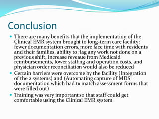 Conclusion
 There are many benefits that the implementation of the
Clinical EMR system brought to long-term care facility:
fewer documentation errors, more face time with residents
and their families, ability to flag any work not done on a
previous shift, increase revenue from Medicaid
reimbursements, lower staffing and operation costs, and
physician order reconciliation would also be reduced
 Certain barriers were overcome by the facility (Integration
of the 2 systems) and (Automating capture of MDS
documentation which had to match assessment forms that
were filled out)
 Training was very important so that staff could get
comfortable using the Clinical EMR system
 