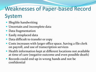Weaknesses of Paper-based Record
System
 Illegible handwriting
 Uncertain and incomplete data
 Data fragmentation
 Easily misplaced data
 Data difficult to transfer or copy
 Costs increases with larger office space, having a file clerk
on payroll, and use of transcription services
 Health information kept at different locations not available
at time of care (negative outcome and even possible death)
 Records could end up in wrong hands and not be
confidential
 