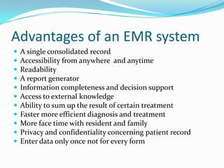 Advantages of an EMR system
 A single consolidated record
 Accessibility from anywhere and anytime
 Readability
 A report generator
 Information completeness and decision support
 Access to external knowledge
 Ability to sum up the result of certain treatment
 Faster more efficient diagnosis and treatment
 More face time with resident and family
 Privacy and confidentiality concerning patient record
 Enter data only once not for every form
 