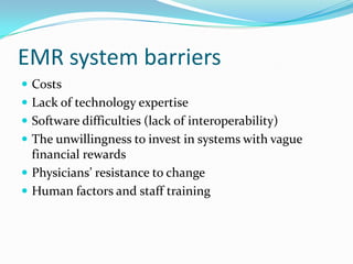 EMR system barriers
 Costs
 Lack of technology expertise
 Software difficulties (lack of interoperability)
 The unwillingness to invest in systems with vague
financial rewards
 Physicians’ resistance to change
 Human factors and staff training
 