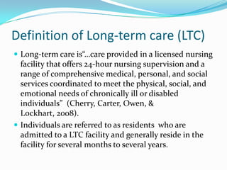 Definition of Long-term care (LTC)
 Long-term care is“…care provided in a licensed nursing
facility that offers 24-hour nursing supervision and a
range of comprehensive medical, personal, and social
services coordinated to meet the physical, social, and
emotional needs of chronically ill or disabled
individuals” (Cherry, Carter, Owen, &
Lockhart, 2008).
 Individuals are referred to as residents who are
admitted to a LTC facility and generally reside in the
facility for several months to several years.
 