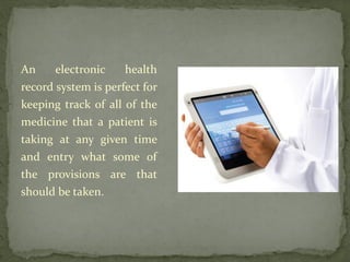 An electronic health
record system is perfect for
keeping track of all of the
medicine that a patient is
taking at any given time
and entry what some of
the provisions are that
should be taken.
 