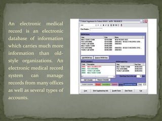 An electronic medical
record is an electronic
database of information
which carries much more
information than old-
style organizations. An
electronic medical record
system can manage
records from many offices
as well as several types of
accounts.
 