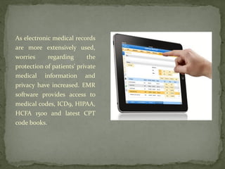 As electronic medical records
are more extensively used,
worries regarding the
protection of patients' private
medical information and
privacy have increased. EMR
software provides access to
medical codes, ICD9, HIPAA,
HCFA 1500 and latest CPT
code books.
 