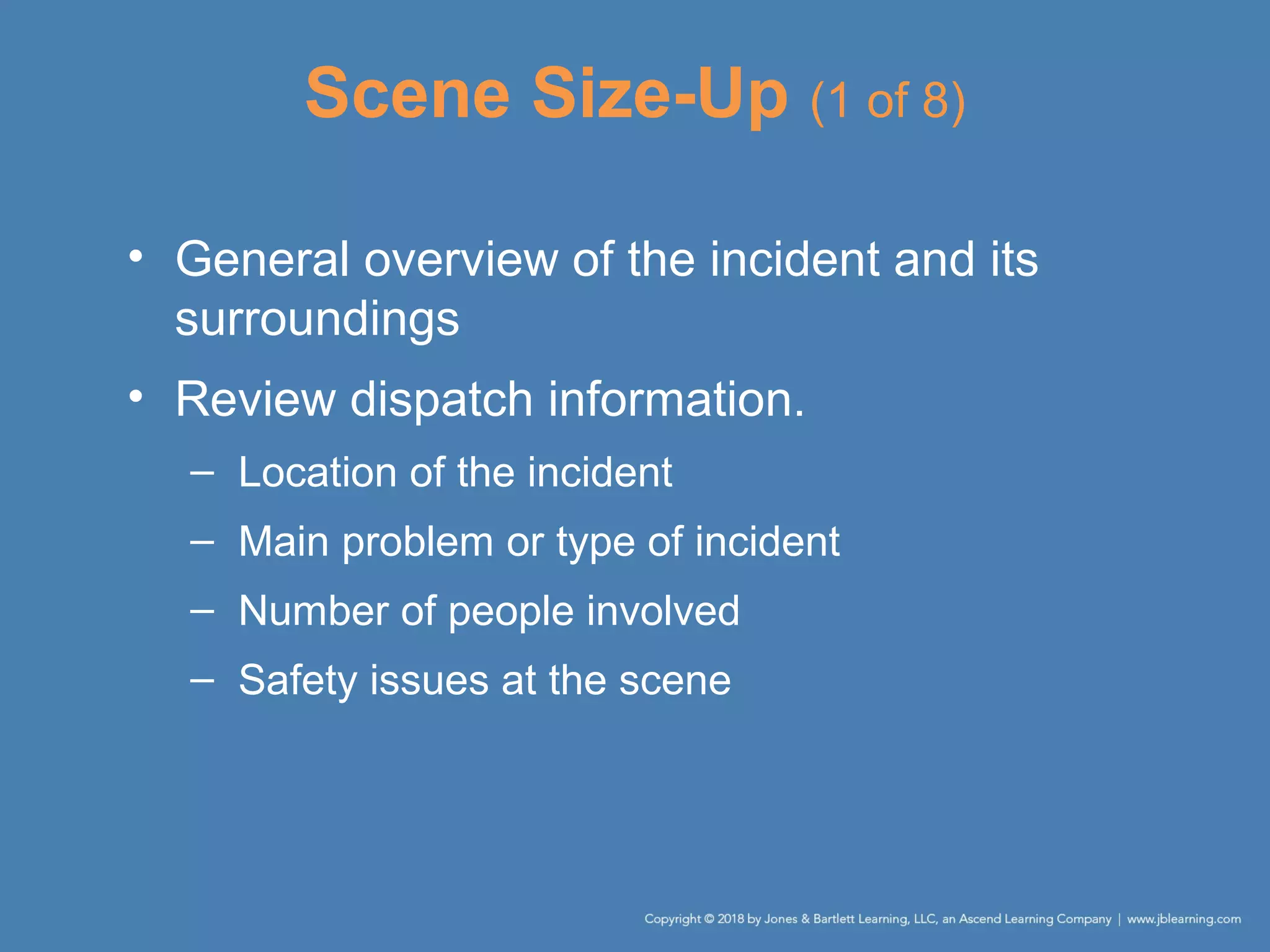 Scene Size-Up (1 of 8)
• General overview of the incident and its
surroundings
• Review dispatch information.
– Location of the incident
– Main problem or type of incident
– Number of people involved
– Safety issues at the scene
 
