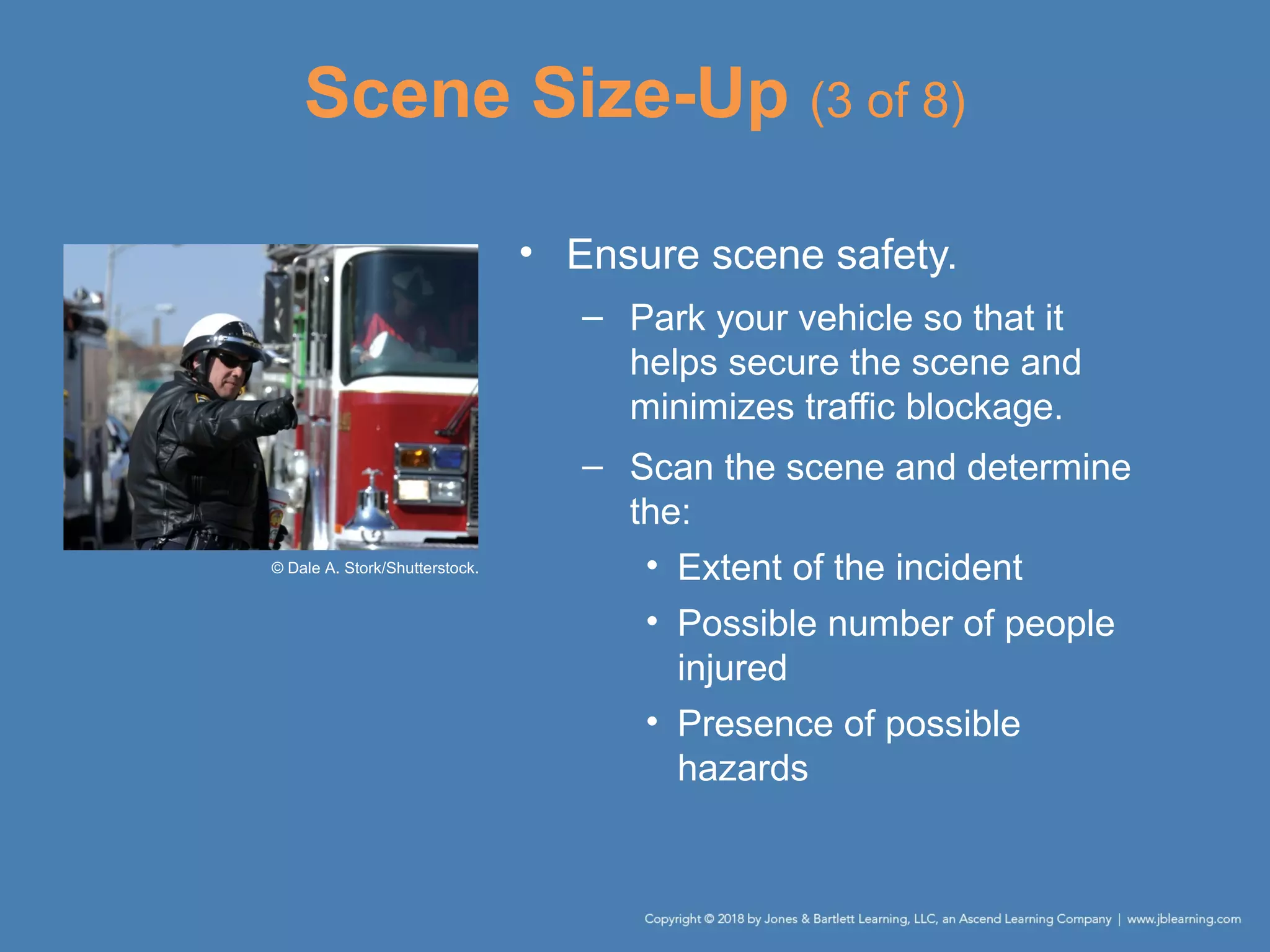 Scene Size-Up (3 of 8)
• Ensure scene safety.
– Park your vehicle so that it
helps secure the scene and
minimizes traffic blockage.
– Scan the scene and determine
the:
• Extent of the incident
• Possible number of people
injured
• Presence of possible
hazards
© Dale A. Stork/Shutterstock.
 