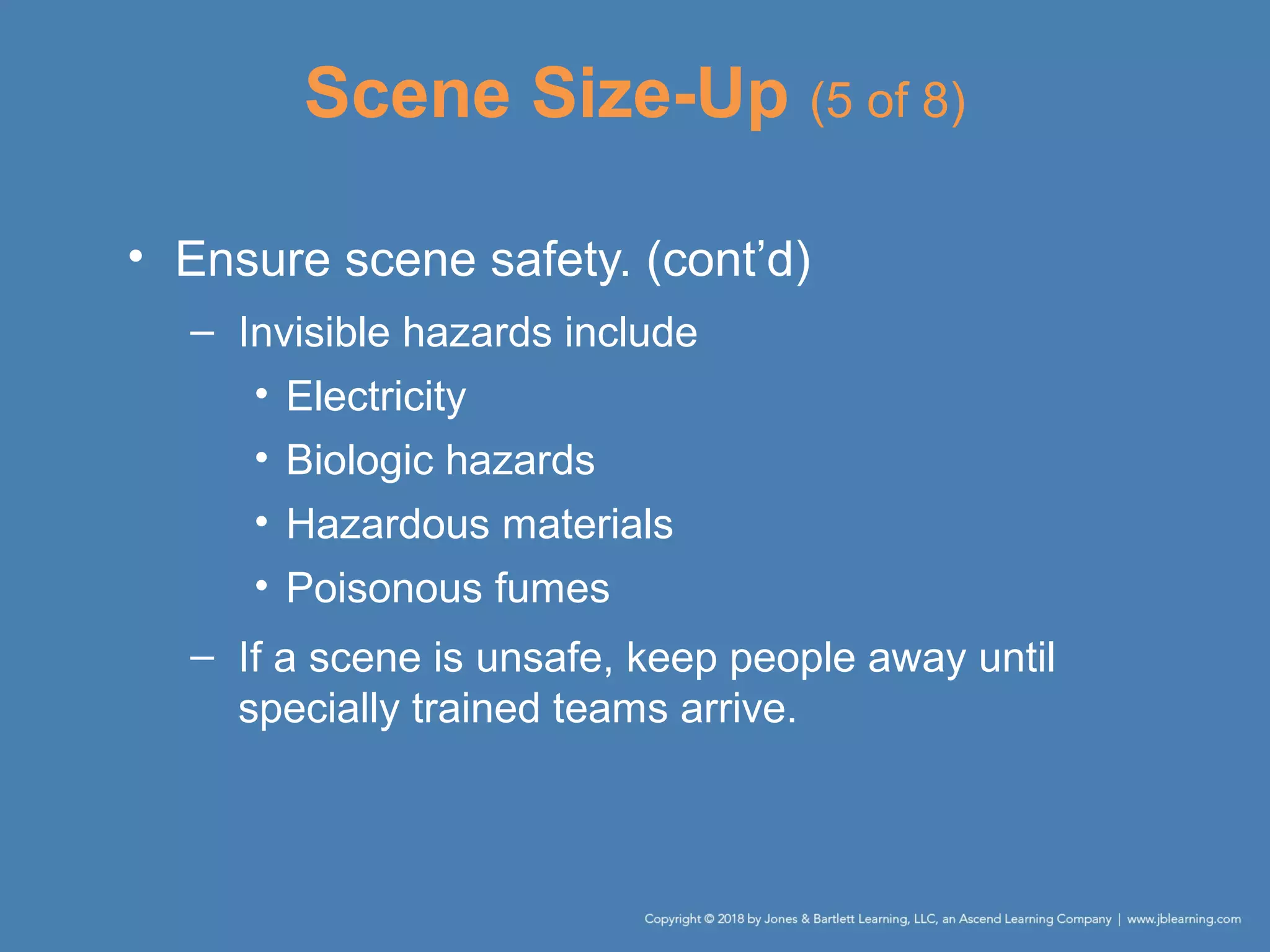 Scene Size-Up (5 of 8)
• Ensure scene safety. (cont’d)
– Invisible hazards include
• Electricity
• Biologic hazards
• Hazardous materials
• Poisonous fumes
– If a scene is unsafe, keep people away until
specially trained teams arrive.
 