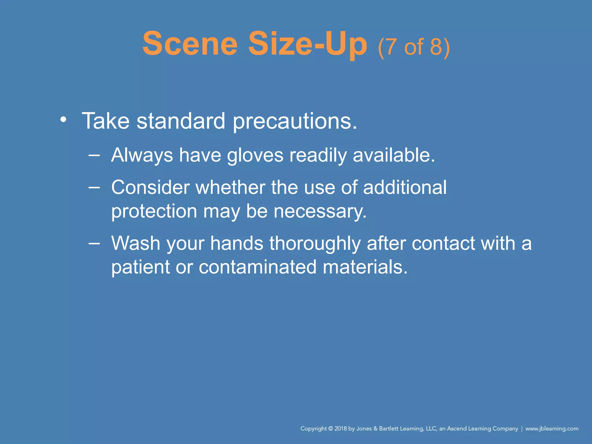 Scene Size-Up (7 of 8)
• Take standard precautions.
– Always have gloves readily available.
– Consider whether the use of additional
protection may be necessary.
– Wash your hands thoroughly after contact with a
patient or contaminated materials.
 