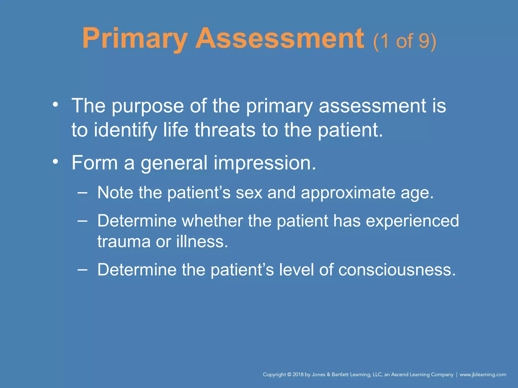Primary Assessment (1 of 9)
• The purpose of the primary assessment is
to identify life threats to the patient.
• Form a general impression.
– Note the patient’s sex and approximate age.
– Determine whether the patient has experienced
trauma or illness.
– Determine the patient’s level of consciousness.
 