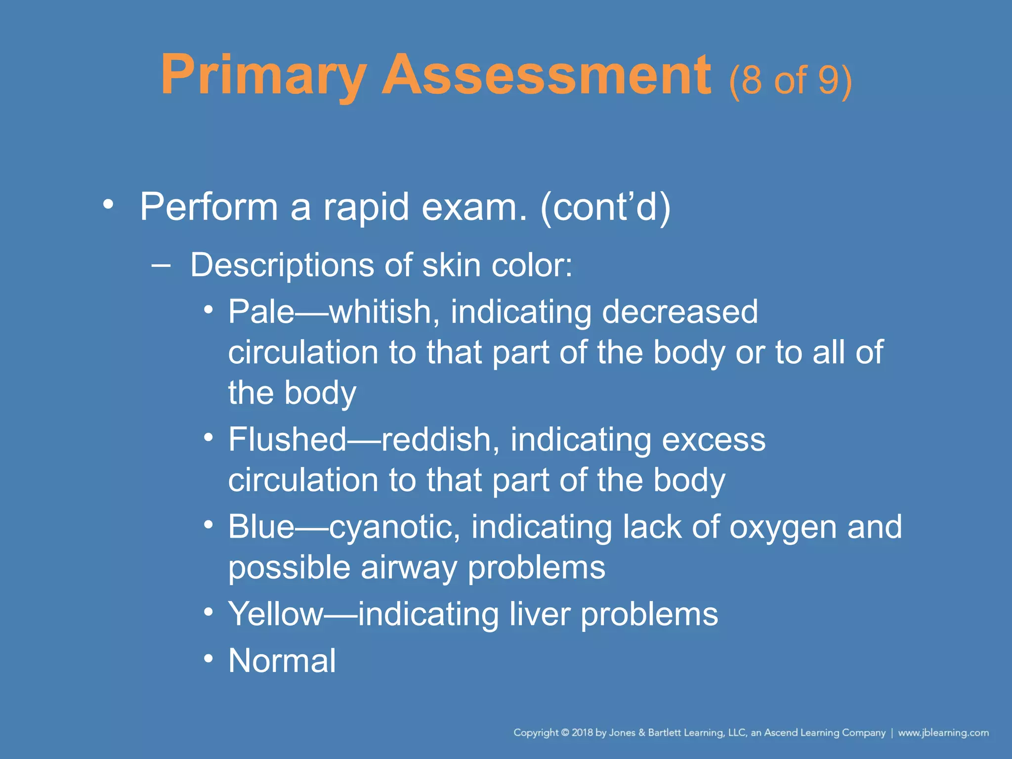 Primary Assessment (8 of 9)
• Perform a rapid exam. (cont’d)
– Descriptions of skin color:
• Pale—whitish, indicating decreased
circulation to that part of the body or to all of
the body
• Flushed—reddish, indicating excess
circulation to that part of the body
• Blue—cyanotic, indicating lack of oxygen and
possible airway problems
• Yellow—indicating liver problems
• Normal
 