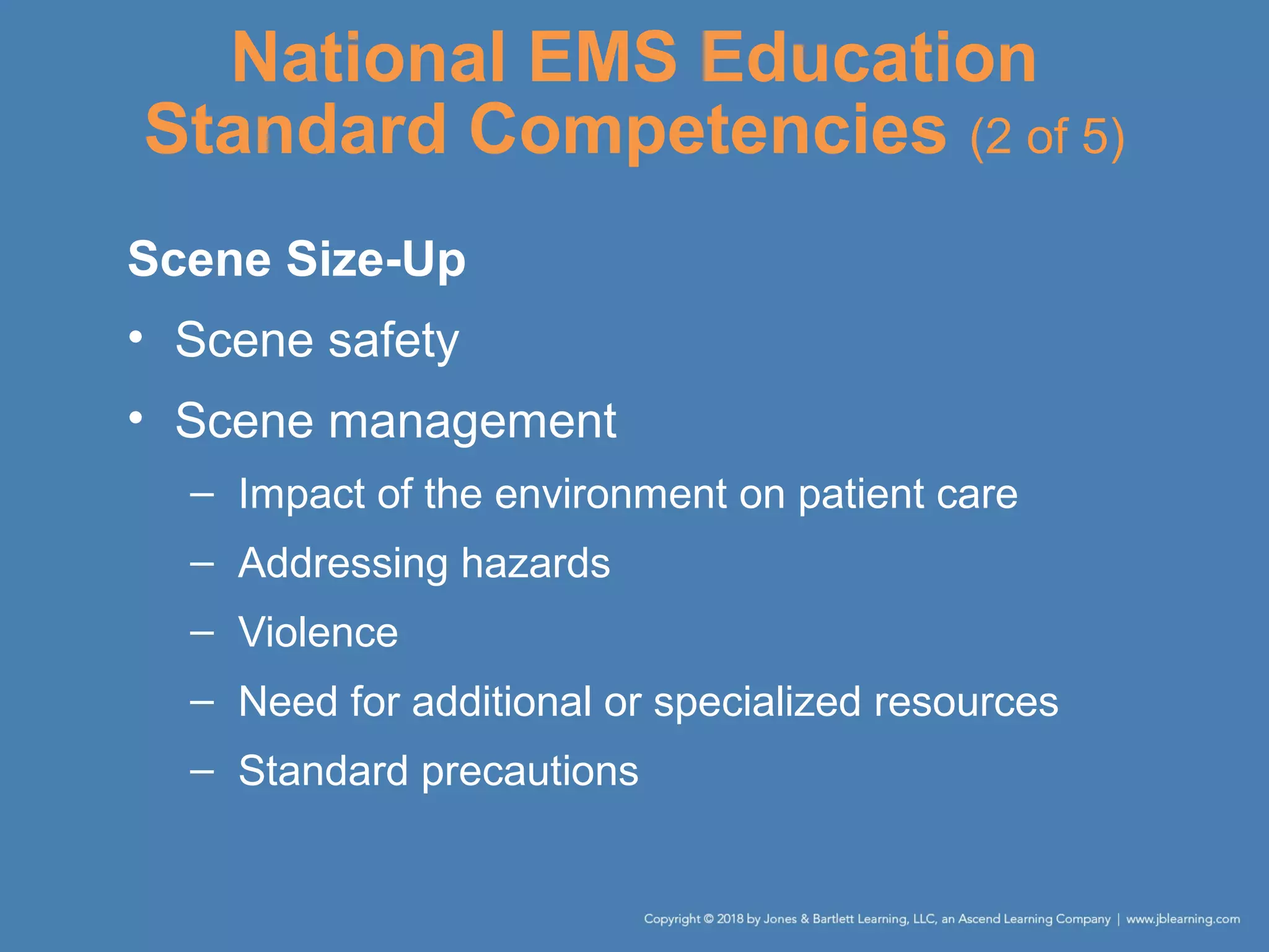 National EMS Education
Standard Competencies (2 of 5)
Scene Size-Up
• Scene safety
• Scene management
– Impact of the environment on patient care
– Addressing hazards
– Violence
– Need for additional or specialized resources
– Standard precautions
 