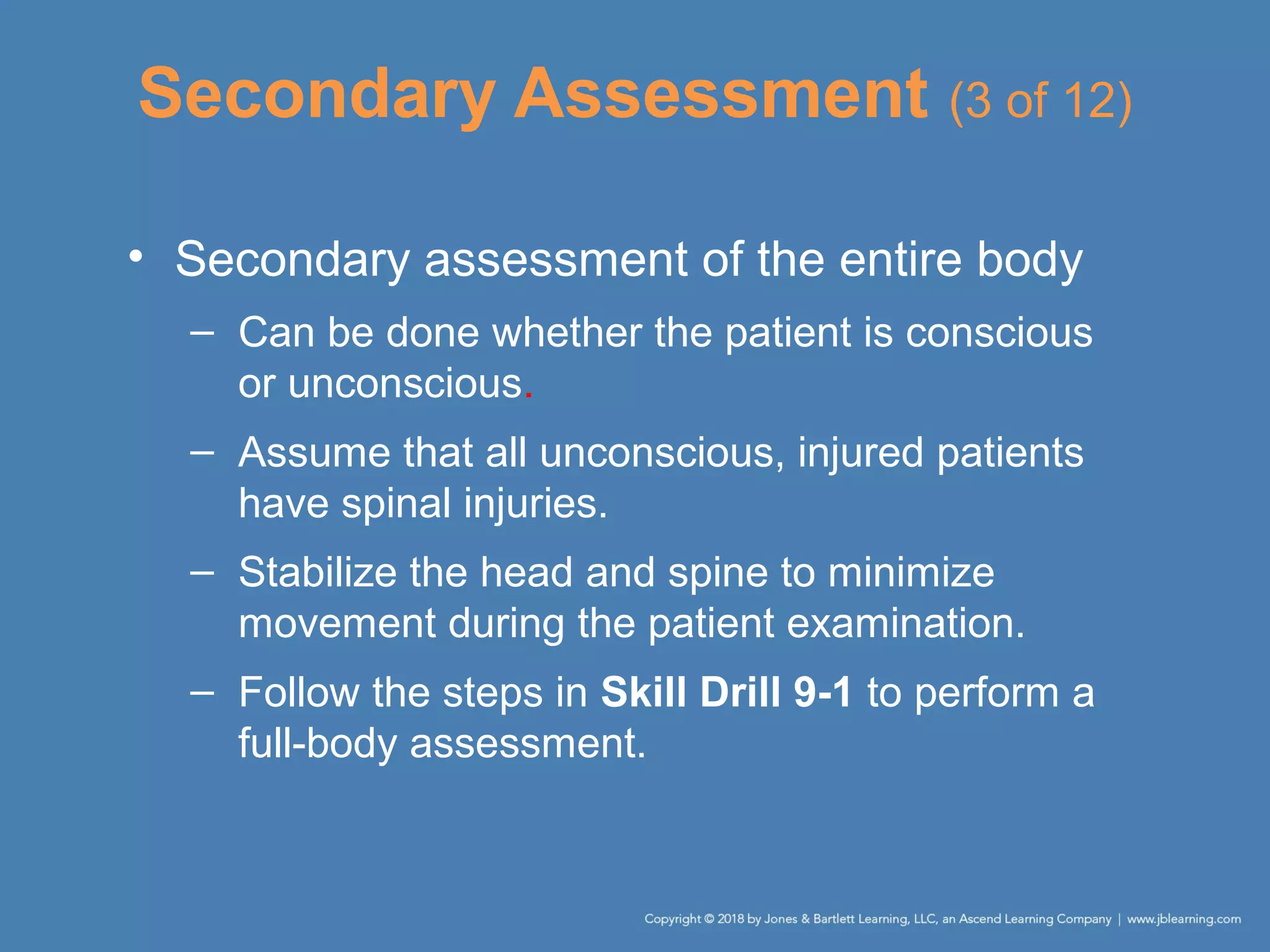 Secondary Assessment (3 of 12)
• Secondary assessment of the entire body
– Can be done whether the patient is conscious
or unconscious.
– Assume that all unconscious, injured patients
have spinal injuries.
– Stabilize the head and spine to minimize
movement during the patient examination.
– Follow the steps in Skill Drill 9-1 to perform a
full-body assessment.
 
