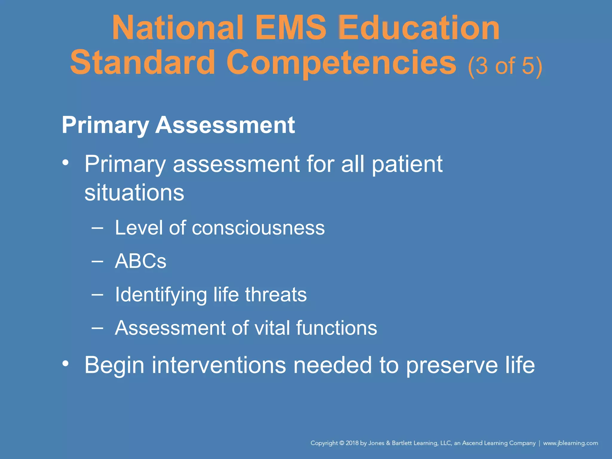 National EMS Education
Standard Competencies (3 of 5)
Primary Assessment
• Primary assessment for all patient
situations
– Level of consciousness
– ABCs
– Identifying life threats
– Assessment of vital functions
• Begin interventions needed to preserve life
 