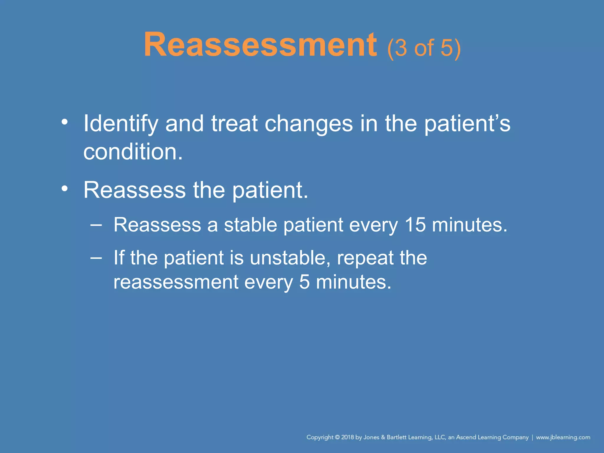 Reassessment (3 of 5)
• Identify and treat changes in the patient’s
condition.
• Reassess the patient.
– Reassess a stable patient every 15 minutes.
– If the patient is unstable, repeat the
reassessment every 5 minutes.
 