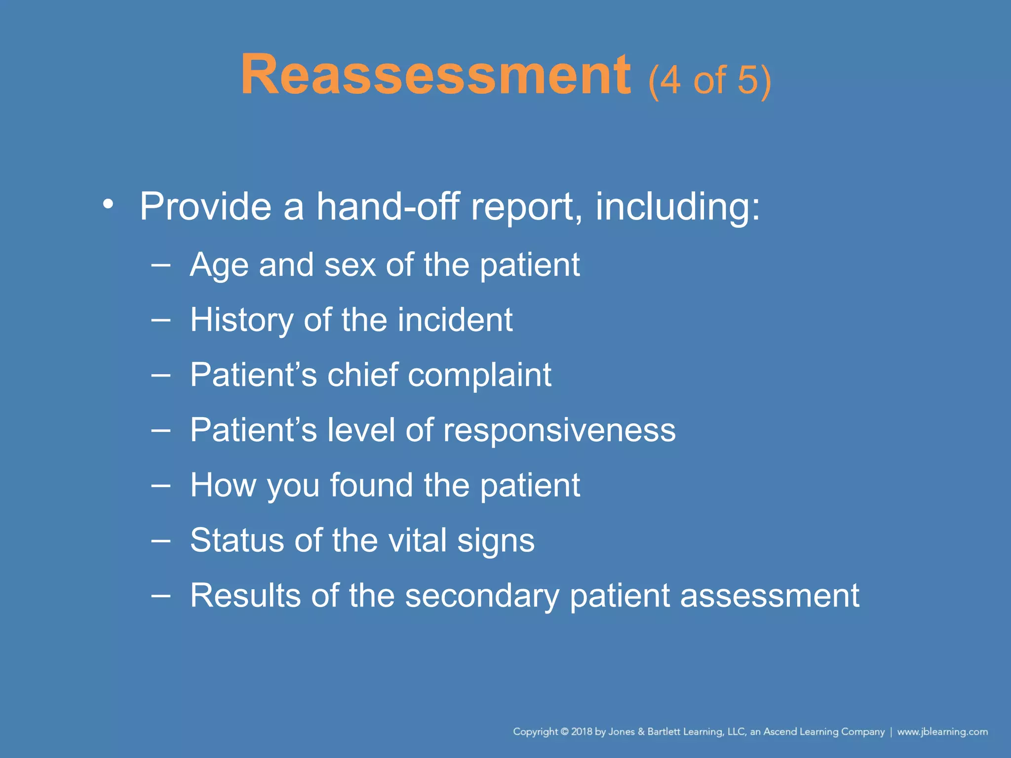 Reassessment (4 of 5)
• Provide a hand-off report, including:
– Age and sex of the patient
– History of the incident
– Patient’s chief complaint
– Patient’s level of responsiveness
– How you found the patient
– Status of the vital signs
– Results of the secondary patient assessment
 