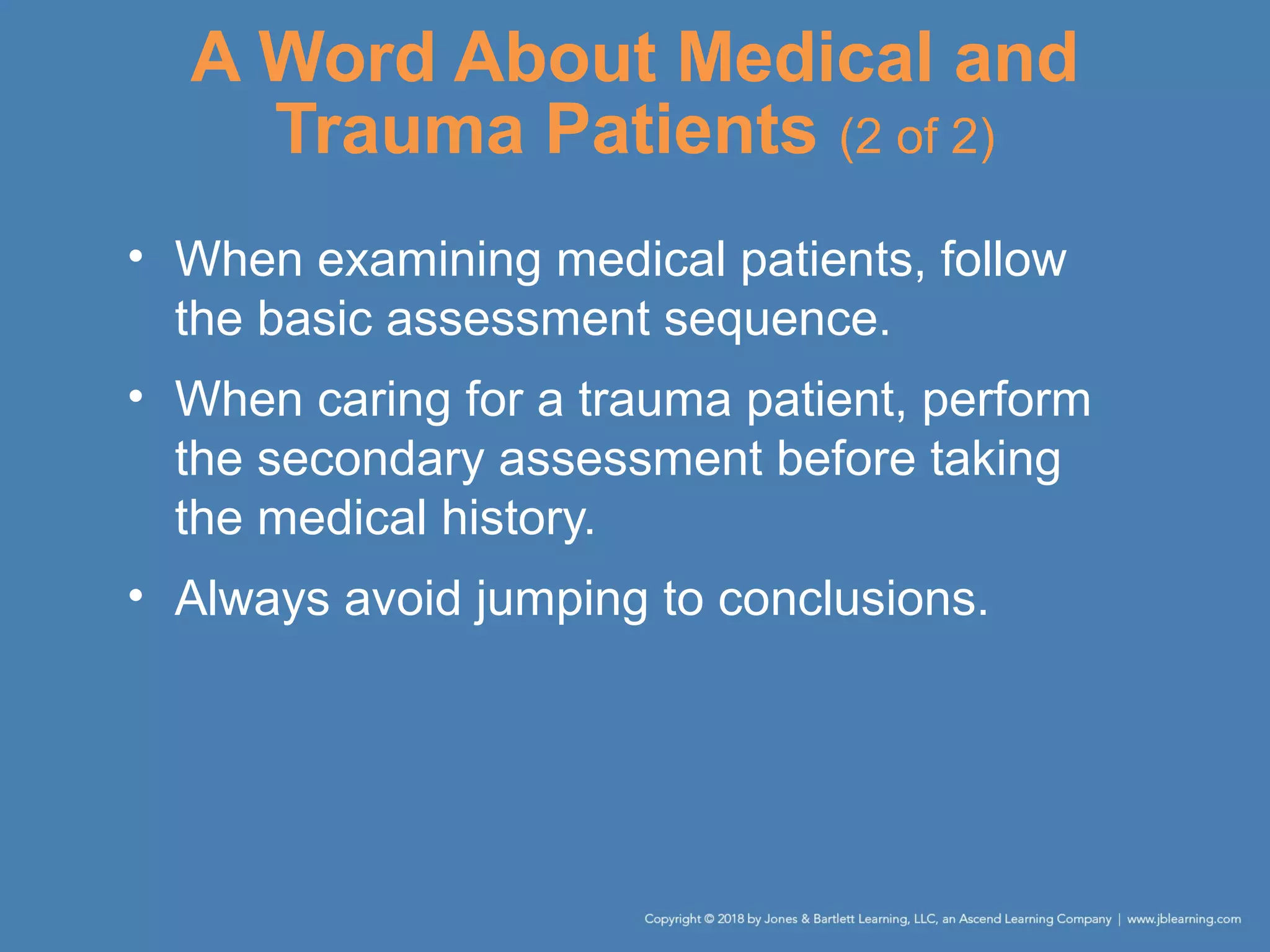 A Word About Medical and
Trauma Patients (2 of 2)
• When examining medical patients, follow
the basic assessment sequence.
• When caring for a trauma patient, perform
the secondary assessment before taking
the medical history.
• Always avoid jumping to conclusions.
 