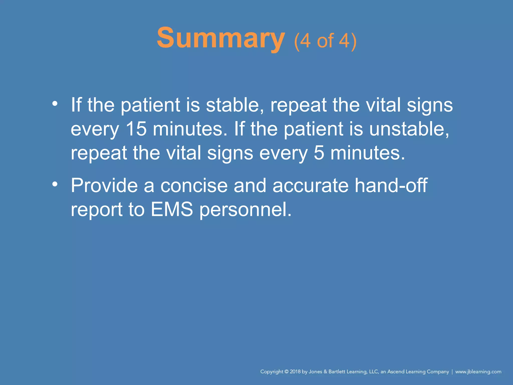 Summary (4 of 4)
• If the patient is stable, repeat the vital signs
every 15 minutes. If the patient is unstable,
repeat the vital signs every 5 minutes.
• Provide a concise and accurate hand-off
report to EMS personnel.
 