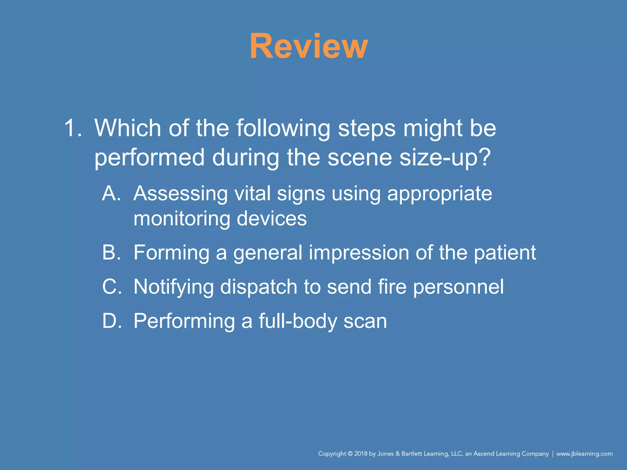 Review
1. Which of the following steps might be
performed during the scene size-up?
A. Assessing vital signs using appropriate
monitoring devices
B. Forming a general impression of the patient
C. Notifying dispatch to send fire personnel
D. Performing a full-body scan
 