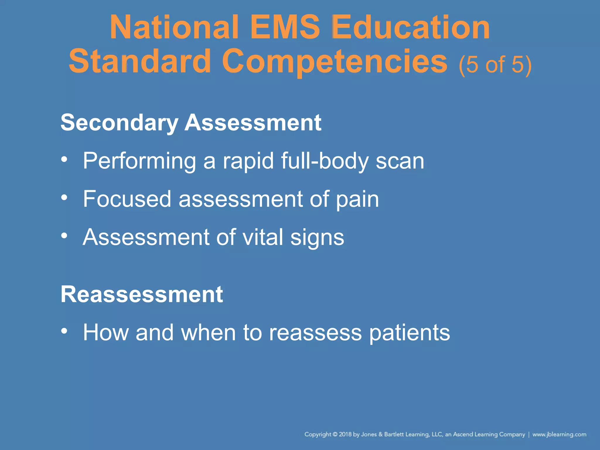 National EMS Education
Standard Competencies (5 of 5)
Secondary Assessment
• Performing a rapid full-body scan
• Focused assessment of pain
• Assessment of vital signs
Reassessment
• How and when to reassess patients
 
