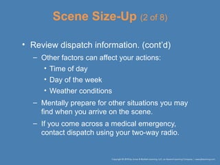 Scene Size-Up (2 of 8)
• Review dispatch information. (cont’d)
– Other factors can affect your actions:
• Time of day
• Day of the week
• Weather conditions
– Mentally prepare for other situations you may
find when you arrive on the scene.
– If you come across a medical emergency,
contact dispatch using your two-way radio.
 