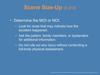 Scene Size-Up (6 of 8)
• Determine the MOI or NOI.
– Look for clues that may indicate how the
accident happened.
– Ask the patient, family members, or bystanders
for additional information.
– Do not rule out any injury without conducting a
full-body physical assessment.
 
