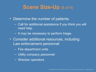 Scene Size-Up (8 of 8)
• Determine the number of patients.
– Call for additional assistance if you think you will
need help.
– It may be necessary to perform triage.
• Consider additional resources, including
Law enforcement personnel
– Fire department units
– Utility company personnel
– Wrecker operators
 