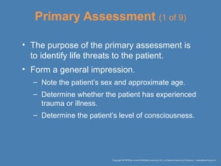 Primary Assessment (1 of 9)
• The purpose of the primary assessment is
to identify life threats to the patient.
• Form a general impression.
– Note the patient’s sex and approximate age.
– Determine whether the patient has experienced
trauma or illness.
– Determine the patient’s level of consciousness.
 