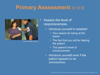 Primary Assessment (2 of 9)
• Assess the level of
responsiveness.
– Introduce yourself to establish
• Your reason for being at the
scene
• The fact that you will be helping
the patient
• The patient’s level of
consciousness
– Introduce yourself even if the
patient appears to be
unconscious.
© Jones & Bartlett Learning.
 