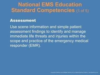 National EMS Education
Standard Competencies (1 of 5)
Assessment
Use scene information and simple patient
assessment findings to identify and manage
immediate life threats and injuries within the
scope and practice of the emergency medical
responder (EMR).
 